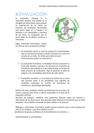 GESTIÓN E INNOVACIÓN DE CONTEXTOS EDUCATIVOS
4.EVALUACIÓN
La evaluación utilizada en la
educación artística está basada en la
recogida de información para analizar
las experiencias de los niños, los
procesos de enseñanza aprendizaje
que tienen lugar en la escuela y la
atención a las necesidades e intereses
de los niños. La evaluación por lo
tanto debe de ser global, continua y
formativa.
Según Fernando Hernández, existen
tres formas de la evaluación artística:
1. La evaluación inicial: se trata de evaluar los conocimientos
que los alumnos/as poseen cuando comienza un curso o el
estudio de un tema. Se utiliza para saber de qué
conocimientos parten los alumnos/as
2. La evaluación formativa: La finalidad de esta evaluación es
la de estar atentos y ayudar a los alumnos en el proceso de
enseñanza- aprendizaje es la que debería estar en la base de
todo procesos de evaluación. Aquí el docente se debe de
adaptar a las necesidades educativas de cada niño/a
3. Evaluación sumativa: es un proceso de síntesis de un tema
que permite saber si los estudiantes han logrado los
resultados esperados en función de situaciones de
enseñanza y aprendizaje planteadas.
Además de esto, podemos señalar los elementos en los cuales nos
vamos a apoyar para llevar a cabo la evaluación en el área de la
educación artística:
- Revisión de trabajos: mediante esto podremos detectar tanto los avances y
dificultades de los alumnos/as. Esta tampoco debe limitarse al momento que ya estén
acabados, sino también revisando los pasos dados en el proceso.
- Diálogos y entrevistas: el profesor puede conocer aspectos que se han pasado por
alto en los trabajos y que han influido en ello
(problemas de grupo, problema de entendimiento de la técnica…)
- Autoevaluación y coevaluación
 
