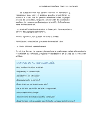 GESTIÓN E INNOVACIÓN DE CONTEXTOS EDUCATIVOS
La autoevaluación nos permite conocer las referencias y
valoraciones que, sobre el proceso, pueden proporcionar los
alumnos, a la vez que les permite reflexionar sobre su propio
proceso de aprendizaje. Requiere a elaboración de cuestionarios
mediante los cuales se pueda averiguar la opinión de los alumnos
sobre distintos aspectos.
La coevaluación consiste en evaluar el desempeño de un estudiante
a través de sus propios compañeros.
- Pruebas específicas, que pueden ser orales o escritas.
- Participación, colaboración y muestra de interés en clase.
- Las salidas escolares fuera del centro.
- Portafolios. Se trata de una recopilación basada en el trabajo del estudiante donde
se exhibirán sus esfuerzos, progresos y realizaciones en el área de la educación
artística.
EJEMPLO DE AUTOEVALUACIÓN
¿Hay una introducción a la unidad?
¿Se justifica y se contextualiza?
¿Los objetivos son adecuados?
¿Se estructuran los contenidos?
¿Se conectan con los temas transversales?
¿Las actividades son viables, variadas o congruentes?
¿Se concreta la metodología?
¿Se usa material didáctico adecuado y tecnológico?
¿Se contemplan en la evaluación los criterios, las técnicas y los instrumentos?
 