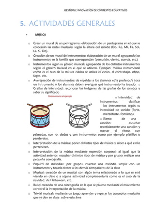 GESTIÓN E INNOVACIÓN DE CONTEXTOS EDUCATIVOS
5. ACTIVIDADES GENERALES
• MÚSICA
o Crear un mural de un pentagrama: elaboración de un pentagrama en el que se
colocarán las notas musicales según la altura del sonido (Do, Re, Mi, Fa, Sol,
La, Si, Do).
o Creación de un mural de instrumentos: elaboración de un mural agrupando los
instrumentos en la familia que correspondan (percusión, viento, cuerda, etc.)
o Instrumentos según su género musical: agrupación de los distintos instrumentos
según el género musical en el que se utilicen. Ejemplo: música instrumental
como es el caso de la música clásica se utiliza el violín, el contrabajo, oboe,
fagot, etc.
o Averiguación de instrumentos: de espaldas a los alumnos el/la profesor/a toca
un instrumento y los alumnos deben averiguar qué instrumento ha tocado. o
Grafías de intensidad: reconocer las imágenes de las grafías de los sonidos y
saber su significado
o Intensidad de
instrumentos: clasificar
los instrumentos según su
intensidad de sonido (forte,
mezzoforte, fortísimo)
o Ritmo de una
canción: escuchar
repetidamente una canción y
marcar el ritmo con
palmadas, con los dedos y con instrumentos como por ejemplo platillos o
panderetas.
o Interpretación de la música: poner distintos tipos de música y saber a qué estilo
pertenecen.
o Interpretación de la música mediante expresión corporal: al igual que la
actividad anterior, escuchar distintos tipos de música y por grupos realizar una
pequeña coreografía.
o Popurrí de melodías: por grupos inventar una melodía simple con un
instrumento y tocarla frente a los demás compañeros de la clase
o Musical: creación de un musical con algún tema relacionado a lo que se esté
viendo en clase o a alguna actividad complementaria como es el caso de la
navidad, de Halloween, etc.
o Baile: creación de una coreografía en la que se plasme mediante el movimiento
corporal la interpretación de la música
o Trivial musical: mediante un juego aprender y repasar los conceptos musicales
que se den en clase sobre esta área
 