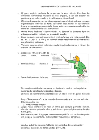 GESTIÓN E INNOVACIÓN DE CONTEXTOS EDUCATIVOS
o ¡A pura música!: mediante la proyección de esta película, identificar los
diferentes instrumentos musicales de una orquesta, el rol del director, las
partituras y aprenden a valorar la música como bien cultural.
o ¡Director de orquesta!: por un día se convierten en el director de una orquesta
organizándola como tal, de forma que serán ellos mismos los que manden
tocar a sus compañeros una melodía simple teniendo en cuenta cuando deberán
entrar en cada momento cada instrumento.
o World music: mediante la ayuda de las TICs conocer los diferentes tipos de
músicas que existen en todos los lugares del mundo.
o Music memory: con un instrumento el profesor/a toca una nota musical (Do,
re , mi , fa , sol, la , si ,do) y los alumnos deben interpretar con su voz la nota
que el maestro ha tocado.
o Tiempos, espacios, ritmo y silencios: mediante palmadas marcar el ritmo y los
silencios de una melodía.
o Juego: “Caza silencios”: se hace un ritmo por ejemplo palmada, silencio,
silencio, palmada, palmada, silencio y el alumno que averigüe cuantos silencios
había, gana.
o Percusión corporal: Por grupos, crear una composición con las distintas partes
del cuerpo y representarla. instrumentos y movimientos corporales.
escuchar a distintas personas hablando con un timbre de voz diferente y
diferenciar cuales son los tonos agudos, graves, etc.
o Creación de ritmos: creación de
varios ritmos mediante
o Timbres de voz: mostrar y
o Control del volumen de la voz:
Diccionario musical : elaboración de un diccionario musical con las palabras
desconocidas para los alumnos sobre esta área.
La música de nuestra familia realización de un póster sobre l: os gustos musicales
Juego: “Pasa palmada”: se hace un círculo entre todos y se crea una melodía.
El juego consiste en :
o Una palmada un tono
 