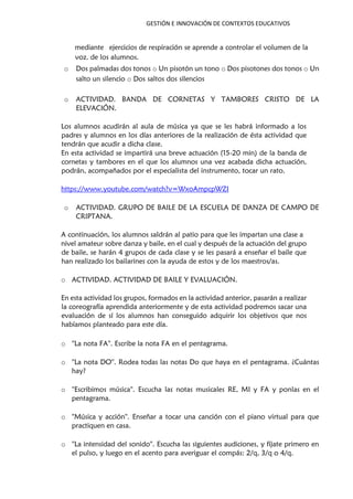 GESTIÓN E INNOVACIÓN DE CONTEXTOS EDUCATIVOS
mediante ejercicios de respiración se aprende a controlar el volumen de la
voz. de los alumnos.
o Dos palmadas dos tonos o Un pisotón un tono o Dos pisotones dos tonos o Un
salto un silencio o Dos saltos dos silencios
o ACTIVIDAD. BANDA DE CORNETAS Y TAMBORES CRISTO DE LA
ELEVACIÓN.
Los alumnos acudirán al aula de música ya que se les habrá informado a los
padres y alumnos en los días anteriores de la realización de ésta actividad que
tendrán que acudir a dicha clase.
En esta actividad se impartirá una breve actuación (15-20 min) de la banda de
cornetas y tambores en el que los alumnos una vez acabada dicha actuación,
podrán, acompañados por el especialista del instrumento, tocar un rato.
https://www.youtube.com/watch?v=WxoAmpcpWZI
o ACTIVIDAD. GRUPO DE BAILE DE LA ESCUELA DE DANZA DE CAMPO DE
CRIPTANA.
A continuación, los alumnos saldrán al patio para que les impartan una clase a
nivel amateur sobre danza y baile, en el cual y después de la actuación del grupo
de baile, se harán 4 grupos de cada clase y se les pasará a enseñar el baile que
han realizado los bailarines con la ayuda de estos y de los maestros/as.
o ACTIVIDAD. ACTIVIDAD DE BAILE Y EVALUACIÓN.
En esta actividad los grupos, formados en la actividad anterior, pasarán a realizar
la coreografía aprendida anteriormente y de esta actividad podremos sacar una
evaluación de sí los alumnos han conseguido adquirir los objetivos que nos
habíamos planteado para este día.
o ''La nota FA''. Escribe la nota FA en el pentagrama.
o ''La nota DO''. Rodea todas las notas Do que haya en el pentagrama. ¿Cuántas
hay?
o ''Escribimos música''. Escucha las notas musicales RE, MI y FA y ponlas en el
pentagrama.
o ''Música y acción''. Enseñar a tocar una canción con el piano virtual para que
practiquen en casa.
o ''La intensidad del sonido''. Escucha las siguientes audiciones, y fíjate primero en
el pulso, y luego en el acento para averiguar el compás: 2/q, 3/q o 4/q.
 