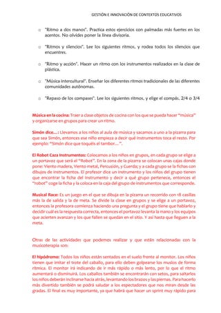 GESTIÓN E INNOVACIÓN DE CONTEXTOS EDUCATIVOS
o ''Ritmo a dos manos''. Practica estos ejercicios con palmadas más fuertes en los
acentos. No olvides poner la línea divisoria.
o ''Ritmos y silencios''. Lee los siguientes ritmos, y rodea todos los silencios que
encuentres.
o ''Ritmo y acción''. Hacer un ritmo con los instrumentos realizados en la clase de
plástica.
o ''Música intercultural''. Enseñar los diferentes ritmos tradicionales de las diferentes
comunidades autónomas.
o ''Repaso de los compases''. Lee los siguientes ritmos, y elige el compás, 2/4 o 3/4
Música en la cocina: Traer a clase objetos de cocina con los que se pueda hacer “música”
y organizarse en grupos para crear un ritmo.
Simón dice…: Llevamos a los niños al aula de música y sacamos a uno a la pizarra para
que sea Simón, entonces ese niño empieza a decir qué instrumentos toca el resto. Por
ejemplo: “Simón dice que toquéis el tambor…”.
El Robot Caza Instrumentos: Colocamos a los niños en grupos, en cada grupo se elige a
un portavoz que será el “Robot”. En la zona de la pizarra se colocan unas cajas donde
pone: Viento madera, Viento metal, Percusión, y Cuerda; y a cada grupo se la fichas con
dibujos de instrumentos. El profesor dice un instrumento y los niños del grupo tienen
que encontrar la ficha del instrumento y decir a qué grupo pertenece, entonces el
“robot” coge la ficha y la coloca en la caja del grupo de instrumentos que corresponde.
Musical Race: Es un juego en el que se dibuja en la pizarra un recorrido con 18 casillas
más la de salida y la de meta. Se divide la clase en grupos y se elige a un portavoz,
entonces la profesora comienza haciendo una pregunta y el grupo tiene que hablarlo y
decidir cuál es la respuesta correcta, entonces el portavoz levanta la mano y los equipos
que acierten avanzan y los que fallen se quedan en el sitio. Y así hasta que lleguen a la
meta.
Otras de las actividades que podemos realizar y que están relacionadas con la
musicoterapia son:
El hipódromo: Todos los niños están sentados en el suelo frente al monitor. Los niños
tienen que imitar el trote del caballo, para ello deben golpearse los muslos de forma
rítmica. El monitor irá indicando de ir más rápido o más lento, por lo que el ritmo
aumentará o disminuirá. Los caballos también se encontrarán con setos, para saltarlos
los niños deberán inclinarse hacia atrás, levantando los brazos y las piernas. Para hacerlo
más divertido también se podrá saludar a los espectadores que nos miran desde las
gradas. El final es muy importante, ya que habrá que hacer un sprint muy rápido para
 