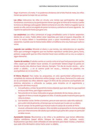 GESTIÓN E INNOVACIÓN DE CONTEXTOS EDUCATIVOS
llegar el primero a la meta. Y no podemos olvidarnos de la foto final de meta, los niños
tienen que poner la mejor de sus sonrisas.
Las sillas: Colocamos las sillas en círculo, una menos que participantes del juego.
Pondremos una música y los participantes tienen que girar al ritmo de la música; cuando
la música se detenga cada jugador deberá sentarse en una silla. Habrá un jugador que se
quede sin silla, será el encargado de poner la música y cortarla en el turno siguiente. Se
repetirá la operación hasta que gane uno.
Las serpientes: Los niños comienzan el juego arrodillados como si fueran serpientes
dentro de un cesto. Todos deben estar repartidos por todo el espacio disponible. Al
sonar la música deben ir levantándose poco a poco moviéndose como si fueran
serpientes. Cuando cese la música todos deben arrodillarse otra vez, hasta que vuelva a
sonar.
Jugando con sonidos: Mirando el diario o una revista, nos detendremos en aquellas
fotos que contengan imágenes que nos faciliten reproducir sonido (tren, perro, lluvia,
peleas). Luego pedir que los niños intenten hacer esos sonidos con su voz, su cuerpo o
algún elemento.
Cuento de sonidos: El adulto cuenta un cuento corto en el que hará pausas para que los
niños sepan que allí deben hacer sonidos. El coordinador deberá elegir las partes en
donde resulta más efectivo hacer silencio. Ejemplo: “Un día de mucho viento… salí a
andar a caballo… y en el camino pude ver vacas..., mientras los pajaritos me
acompañaban en mi recorrido…”.
El Ritmo Musical: Para todas las propuestas, en esta oportunidad utilizaremos un
compilado de músicas de diferentes estilos (tango, rock, blues, flamenco) En cada una
de las actividades los niños deberán seguir el ritmo de las canciones acompañados de
distintos elementos o utilizando su cuerpo, para iniciarlos en el seguimiento y
producción del ritmo musical.
1. Con pañuelos y cintas: Se pondrá la música dejando que sean ellos los que exploren
en busca del ritmo, para lograr autonomía.
2. Percutiendo en la mesa: Colocados en grupo alrededor de las mesas, esta vez
seguirán el ritmo a través de golpes en ellas. El adulto puede mostrarlo para que lo
niños lo imiten.
3. Con botellas vacías: Similar al anterior, pero en este ejercicio cada niño realiza la
percusión individualmente, al tiempo que se mueven por la sala con su objeto.
4. Con el cuerpo: Se les pedirá que muevan todo el cuerpo de acuerdo al ritmo
musical, utilizando todo el espacio. Otra variable es proponerles la misma actividad,
pero con intervenciones del adulto que señalará qué parte del cuerpo en particular
se debe mover.
Apreciación Sonora: Reuniremos a los niños y les pediremos que tomen diferentes
objetos cotidianos (papel afiche, bloques de madera, ollas, cucharas, vasos).
Explicaremos que éstos serán utilizados en este ejercicio para hacer música, y haremos
que cada niño demuestre cómo haría sonar su objeto.
 