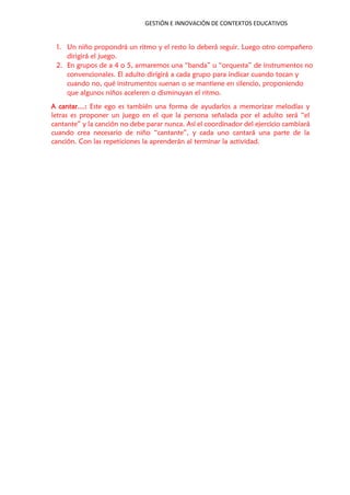 GESTIÓN E INNOVACIÓN DE CONTEXTOS EDUCATIVOS
1. Un niño propondrá un ritmo y el resto lo deberá seguir. Luego otro compañero
dirigirá el juego.
2. En grupos de a 4 o 5, armaremos una “banda” u “orquesta” de instrumentos no
convencionales. El adulto dirigirá a cada grupo para indicar cuando tocan y
cuando no, qué instrumentos suenan o se mantiene en silencio, proponiendo
que algunos niños aceleren o disminuyan el ritmo.
A cantar…: Este ego es también una forma de ayudarlos a memorizar melodías y
letras es proponer un juego en el que la persona señalada por el adulto será “el
cantante” y la canción no debe parar nunca. Así el coordinador del ejercicio cambiará
cuando crea necesario de niño “cantante”, y cada uno cantará una parte de la
canción. Con las repeticiones la aprenderán al terminar la actividad.
 