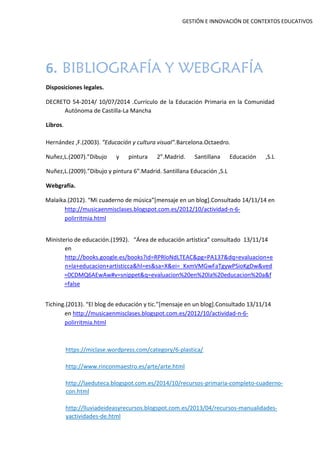 GESTIÓN E INNOVACIÓN DE CONTEXTOS EDUCATIVOS
6. BIBLIOGRAFÍA Y WEBGRAFÍA
Disposiciones legales.
DECRETO 54-2014/ 10/07/2014 .Currículo de la Educación Primaria en la Comunidad
Autónoma de Castilla-La Mancha
Libros.
Hernández ,F.(2003). ”Educación y cultura visual”.Barcelona.Octaedro.
Nuñez,L.(2007).”Dibujo y pintura 2”.Madrid. Santillana Educación ,S.L
Nuñez,L.(2009).”Dibujo y pintura 6”.Madrid. Santillana Educación ,S.L
Webgrafía.
Malaika.(2012). “Mi cuaderno de música”[mensaje en un blog].Consultado 14/11/14 en
http://musicaenmisclases.blogspot.com.es/2012/10/actividad-n-6-
polirritmia.html
Ministerio de educación.(1992). “Área de educación artística” consultado 13/11/14
en
http://books.google.es/books?id=RPRloNdLTEAC&pg=PA137&dq=evaluacion+e
n+la+educacion+artisticca&hl=es&sa=X&ei=_KxmVMGwFaTgywPSioKgDw&ved
=0CDMQ6AEwAw#v=snippet&q=evaluacion%20en%20la%20educacion%20a&f
=false
Tiching.(2013). “El blog de educación y tic.”[mensaje en un blog].Consultado 13/11/14
en http://musicaenmisclases.blogspot.com.es/2012/10/actividad-n-6-
polirritmia.html
https://miclase.wordpress.com/category/6-plastica/
http://www.rinconmaestro.es/arte/arte.html
http://laeduteca.blogspot.com.es/2014/10/recursos-primaria-completo-cuaderno-
con.html
http://lluviadeideasyrecursos.blogspot.com.es/2013/04/recursos-manualidades-
yactividades-de.html
 