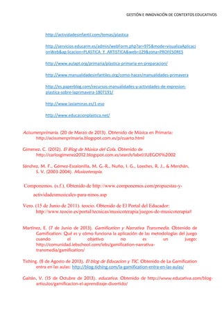 GESTIÓN E INNOVACIÓN DE CONTEXTOS EDUCATIVOS
http://actividadesinfantil.com/temas/plastica
http://servicios.educarm.es/admin/webForm.php?ar=975&mode=visualizaAplicaci
onWeb&ap licacion=PLASTICA_Y_ARTISTICA&web=129&zona=PROFESORES
http://www.aulapt.org/primaria/plastica-primaria-en-preparacion/
http://www.manualidadesinfantiles.org/como-hacer/manualidades-primavera
http://es.paperblog.com/recursos-manualidades-y-actividades-de-expresion-
plastica-sobre-laprimavera-1807191/
http://www.laslaminas.es/1-eso
http://www.educacionplastica.net/
Acisumenprimaria. (20 de Marzo de 2013). Obtenido de Música en Primaria:
http://acisumenprimaria.blogspot.com.es/p/cuarto.html
Gimenez, C. (2012). El Blog de Música del Cola. Obtenido de
http://carlosgimenez2012.blogspot.com.es/search/label/JUEGOS%2002
Sánchez, M. F., Gómez-Escalonilla, M. G.-R., Nuño, I. G., Loeches, R. J., & Merchán,
S. V. (2003-2004). Musicoterapia.
Componemos. (s.f.). Obtenido de http://www.componemos.com/propuestas-y-
actividadesmusicales-para-ninos.asp
Vero. (15 de Junio de 2011). teocio. Obtenido de El Portal del Educador:
http://www.teocio.es/portal/tecnicas/musicoterapia/juegos-de-musicoterapia#
Martínez, E. (7 de Junio de 2013). Gamification y Narrativa Transmedia. Obtenido de
Gamification: Qué es y cómo funciona la aplicación de las metodologías del juego
cuando el objetivo no es un juego:
http://comunidad.iebschool.com/iebs/gamification-narrativa-
transmedia/gamification/
Tiching. (8 de Agosto de 2013). El blog de Educacion y TIC. Obtenido de La Gamification
entra en las aulas: http://blog.tiching.com/la-gamification-entra-en-las-aulas/
Gaitán, V. (15 de Octubre de 2013). educativa. Obtenido de http://www.educativa.com/blog-
articulos/gamificacion-el-aprendizaje-divertido/
 