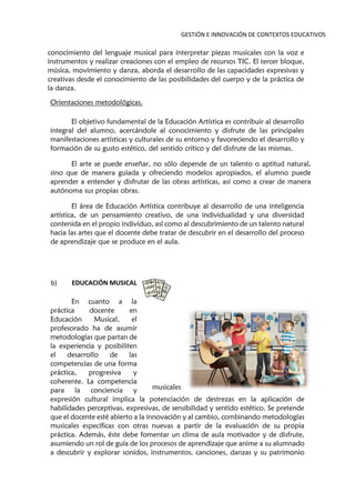 GESTIÓN E INNOVACIÓN DE CONTEXTOS EDUCATIVOS
conocimiento del lenguaje musical para interpretar piezas musicales con la voz e
instrumentos y realizar creaciones con el empleo de recursos TIC. El tercer bloque,
música, movimiento y danza, aborda el desarrollo de las capacidades expresivas y
creativas desde el conocimiento de las posibilidades del cuerpo y de la práctica de
la danza.
Orientaciones metodológicas.
El objetivo fundamental de la Educación Artística es contribuir al desarrollo
integral del alumno, acercándole al conocimiento y disfrute de las principales
manifestaciones artísticas y culturales de su entorno y favoreciendo el desarrollo y
formación de su gusto estético, del sentido crítico y del disfrute de las mismas.
El arte se puede enseñar, no sólo depende de un talento o aptitud natural,
sino que de manera guiada y ofreciendo modelos apropiados, el alumno puede
aprender a entender y disfrutar de las obras artísticas, así como a crear de manera
autónoma sus propias obras.
El área de Educación Artística contribuye al desarrollo de una inteligencia
artística, de un pensamiento creativo, de una individualidad y una diversidad
contenida en el propio individuo, así como al descubrimiento de un talento natural
hacia las artes que el docente debe tratar de descubrir en el desarrollo del proceso
de aprendizaje que se produce en el aula.
b) EDUCACIÓN MUSICAL
En cuanto a la
práctica docente en
Educación Musical, el
profesorado ha de asumir
metodologías que partan de
la experiencia y posibiliten
el desarrollo de las
competencias de una forma
práctica, progresiva y
coherente. La competencia
para la conciencia y
expresión cultural implica la potenciación de destrezas en la aplicación de
habilidades perceptivas, expresivas, de sensibilidad y sentido estético. Se pretende
que el docente esté abierto a la innovación y al cambio, combinando metodologías
musicales específicas con otras nuevas a partir de la evaluación de su propia
práctica. Además, éste debe fomentar un clima de aula motivador y de disfrute,
asumiendo un rol de guía de los procesos de aprendizaje que anime a su alumnado
a descubrir y explorar sonidos, instrumentos, canciones, danzas y su patrimonio
musicales
 