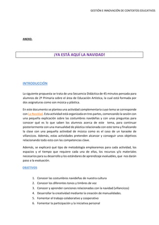 GESTIÓN E INNOVACIÓN DE CONTEXTOS EDUCATIVOS
ANEXO.
¡YA ESTÁ AQUÍ LA NAVIDAD!
INTRODUCCIÓN
La siguiente propuesta se trata de una Secuencia Didáctica de 45 minutos pensada para
alumnos de 2º Primaria sobre el área de Educación Artística, la cual está formada por
dos asignaturas como son música y plástica.
En este documento se plantea una actividad complementaria cuyo tema se corresponde
con La Navidad. Esta actividad está organizada en tres partes, comenzando la sesión con
una pequeña explicación sobre las costumbres navideñas y con unas preguntas para
conocer qué es lo que saben los alumnos acerca de este tema, para continuar
posteriormente con una manualidad de plástica relacionada con este tema y finalizando
la clase con una pequeña actividad de música como es el caso de un karaoke de
villancicos. Además, estas actividades pretenden alcanzar y conseguir unos objetivos
relacionando todo esto con las competencias clave.
Además, se explicará qué tipo de metodología emplearemos para cada actividad, los
espacios y el tiempo que requiere cada una de ellas, los recursos y/o materiales
necesarios para su desarrollo y los estándares de aprendizaje evaluables, que nos darán
paso a la evaluación.
OBJETIVOS
1. Conocer las costumbres navideñas de nuestra cultura
2. Conocer los diferentes tonos y timbres de voz
3. Conocer y aprender canciones relacionadas con la navidad (villancicos)
4. Desarrollar la creatividad mediante la creación de manualidades.
5. Fomentar el trabajo colaborativo y cooperativo
6. Fomentar la participación y la iniciativa personal
 