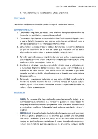 GESTIÓN E INNOVACIÓN DE CONTEXTOS EDUCATIVOS
7. Fomentar el respeto hacia los demás y hacia uno mismo
CONTENIDOS
La navidad: conocemos costumbres ,villancicos típicos ,adornos de navidad…
COMPETENCIAS CLAVE
1. Competencia lingüística, se trabaja tanto a la hora de explicar cómo deben de
desarrollar las actividades como en el karaoke final.
2. Competencia digital ya que es necesario la utilización de recursos digitales como
la pizarra digital o el proyector para plasmar tanto el powerpoint inicial, como la
letra de las canciones de los villancicos del karaoke final.
3. Competencias sociales y cívicas, se trabajan durante todo el desarrollo de la clase
ya que son actividades en las que se tienen que relacionar con los demás
adoptando una actitud correcta y respetando los turnos de habla.
4. Aprender a aprender, se pone en práctica durante toda la clase ya que se aprende
contenidos relacionados con las costumbres navideñas de nuestra cultura, como
son la decoración, las canciones típicas, etc.
5. Sentido de la iniciativa y espíritu emprendedor, debido a que se utiliza tanto en
la manualidad de plástica donde tienen que hacer uso de su creatividad para la
elaboración del árbol, bola etc. como en la actividad del karaoke en la que tienen
que dejar a un lado su timidez e impulsarse y amarse de valor para cantar delante
de sus compañeros.
6. Conciencia y expresiones culturales, ya que esta actividad complementaria
muestra la manera mediante la cual se vive la navidad en nuestra cultura.
Además, ayuda a crear una actitud abierta, positiva y respetuosa hacia todas las
culturas y hacia otras personas.
ACTIVIDADES
• INICIAL: Se comenzará la clase realizando preguntas (pequeño debate) a los
alumnos sobre qué piensan que es la navidad y lo que se hace en esta época del
año para partir del conocimiento que ya tienen sobre este tema. A continuación,
se profundizará en el tema de la navidad explicando que no todas las culturas lo
celebran.
• DESARROLLO: Una vez finalizado el debate sobre la navidad, nos centraremos en
el área de plástica proponiendo a los alumnos que realicen una manualidad
relacionada con el tema que se está viendo ese día en clase. Dicha manualidad
consiste en que los alumnos, sentados en 5 grupos formados aleatoriamente,
realicen con el material que les proporcionen los profesores, cualquier objeto
 