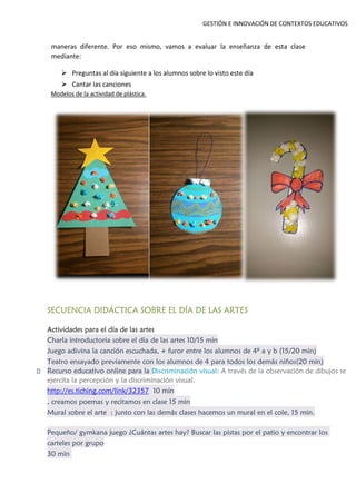 GESTIÓN E INNOVACIÓN DE CONTEXTOS EDUCATIVOS
maneras diferente. Por eso mismo, vamos a evaluar la enseñanza de esta clase
mediante:
 Preguntas al día siguiente a los alumnos sobre lo visto este día
 Cantar las canciones
Modelos de la actividad de plástica.
SECUENCIA DIDÁCTICA SOBRE EL DÍA DE LAS ARTES
Actividades para el día de las artes
Charla introductoria sobre el dia de las artes 10/15 min
Juego adivina la canción escuchada, + furor entre los alumnos de 4º a y b (15/20 min)
Teatro ensayado previamente con los alumnos de 4 para todos los demás niños(20 min)
Recurso educativo online para la Discriminación visual: A través de la observación de dibujos se
ejercita la percepción y la discriminación visual.
http://es.tiching.com/link/32357 10 min
, creamos poemas y recitamos en clase 15 min
Mural sobre el arte : junto con las demás clases hacemos un mural en el cole, 15 min.
Pequeño/ gymkana juego ¿Cuántas artes hay? Buscar las pistas por el patio y encontrar los
carteles por grupo
30 min
 