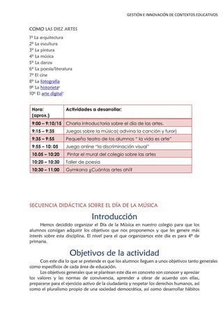 GESTIÓN E INNOVACIÓN DE CONTEXTOS EDUCATIVOS
COMO LAS DIEZ ARTES
1º La arquitectura
2º La escultura
3º La pintura
4º La música
5º La danza
6º La poesía/literatura
7º El cine
8º La fotografía
9º La historieta6
10º El arte digital7
Hora:
(aprox.)
Actividades a desarrollar:
9:00 – 9:10/15 Charla introductoria sobre el día de las artes.
9:15 – 9:35 Juegos sobre la música( adivina la canción y furor)
9:35 – 9:55 Pequeño teatro de los alumnos “ la vida es arte”
9:55 – 10: 05 Juego online “la discriminación visual”
10.05 – 10:20 Pintar el mural del colegio sobre las artes
10:20 – 10:30 Taller de poesía
10:30 – 11:00 Gymkana ¿Cuántas artes ahí?
SECUENCIA DIDÁCTICA SOBRE EL DÍA DE LA MÚSICA
Introducción
Hemos decidido organizar el Día de la Música en nuestro colegio para que los
alumnos consigan adquirir los objetivos que nos proponemos y que les genere más
interés sobre esta disciplina. El nivel para el que organizamos este día es para 4º de
primaria.
Objetivos de la actividad
Con este día lo que se pretende es que los alumnos lleguen a unos objetivos tanto generales
como específicos de cada área de educación.
Los objetivos generales que se plantean este día en concreto son conocer y apreciar
los valores y las normas de convivencia, aprender a obrar de acuerdo con ellas,
prepararse para el ejercicio activo de la ciudadanía y respetar los derechos humanos, así
como el pluralismo propio de una sociedad democrática, así como desarrollar hábitos
 