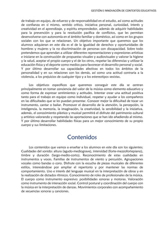 GESTIÓN E INNOVACIÓN DE CONTEXTOS EDUCATIVOS
de trabajo en equipo, de esfuerzo y de responsabilidad en el estudio, así como actitudes
de confianza en sí mismo, sentido crítico, iniciativa personal, curiosidad, interés y
creatividad en el aprendizaje, y espíritu emprendedor, además de adquirir habilidades
para la prevención y para la resolución pacífica de conflictos, que les permitan
desenvolverse con autonomía en el ámbito familiar y doméstico, así como en los grupos
sociales con los que se relacionan. Un objetivo importante que queremos que los
alumnos adquieran en este día es el de la igualdad de derechos y oportunidades de
hombres y mujeres y la no discriminación de personas con discapacidad. Sobre todo
pretendemos que aprendan a utilizar diferentes representaciones y expresiones artísticas
e iniciarse en la construcción de propuestas visuales y audiovisuales y valorar la higiene
y la salud, aceptar el propio cuerpo y el de los otros, respetar las diferencias y utilizar la
educación física y el deporte como medios para favorecer el desarrollo personal y social.
Y por último desarrollar sus capacidades afectivas en todos los ámbitos de la
personalidad y en sus relaciones con los demás, así como una actitud contraria a la
violencia, a los prejuicios de cualquier tipo y a los estereotipos sexistas.
Los objetivos específicos que queremos conseguir este día se centran
principalmente en tomar conciencia del valor de la música como elemento educativo y
como forma de expresar sentimientos y actitudes. Intentar crear una actitud positiva
tanto para el trabajo en equipo como individual, respetar y ayudar a los compañeros
en las dificultades que se les puedan presentar. Conocer mejor la dificultad de tocar un
instrumento, cantar o bailar. Promover el desarrollo de la atención, la percepción, la
inteligencia, la memoria, la imaginación, la creatividad, la sensibilidad y la iniciativa,
además, el conocimiento plástico y musical permitirá el disfrute del patrimonio cultural
y artístico valorando y respetando las aportaciones que se han ido añadiendo al mismo.
Y por último desarrollar habilidades físicas para un mejor conocimiento de su propio
cuerpo y sus limitaciones.
Contenidos
Los contenidos que vamos a enseñar a los alumnos en este día son los siguientes;
Cualidades del sonido: altura (agudo-mediograve), intensidad (forte-mezzofortepiano),
timbre y duración (largo-medio-corto). Reconocimiento de estas cualidades en
instrumentos y voces. Familias de instrumentos de viento y percusión. Agrupaciones
vocales como bandas o coro. Disfrute con la escucha de piezas musicales de diferentes
estilos, interesándose por ampliar el repertorio y por mantener las normas de
comportamiento. Uso e interés del lenguaje musical en la interpretación de obras y en
la realización de dictados rítmicos. Conocimiento de roles de profesionales de la música.
El cuerpo como instrumento expresivo: posibilidades sonoras y motoras. Valoración
como instrumento de interacción social. Control postural y coordinación del cuerpo con
la música en la interpretación de danzas. Movimientos corporales con acompañamiento
de secuencias sonoras y canciones.
 
