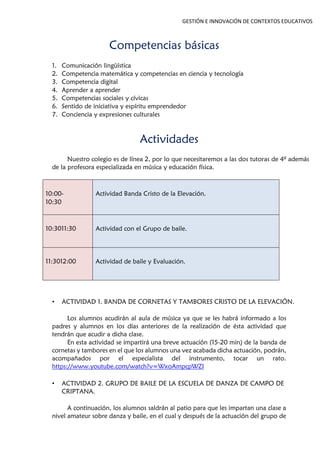GESTIÓN E INNOVACIÓN DE CONTEXTOS EDUCATIVOS
Competencias básicas
1. Comunicación lingüística
2. Competencia matemática y competencias en ciencia y tecnología
3. Competencia digital
4. Aprender a aprender
5. Competencias sociales y cívicas
6. Sentido de iniciativa y espíritu emprendedor
7. Conciencia y expresiones culturales
Actividades
Nuestro colegio es de línea 2, por lo que necesitaremos a las dos tutoras de 4º además
de la profesora especializada en música y educación física.
10:00-
10:30
Actividad Banda Cristo de la Elevación.
10:3011:30 Actividad con el Grupo de baile.
11:3012:00 Actividad de baile y Evaluación.
• ACTIVIDAD 1. BANDA DE CORNETAS Y TAMBORES CRISTO DE LA ELEVACIÓN.
Los alumnos acudirán al aula de música ya que se les habrá informado a los
padres y alumnos en los días anteriores de la realización de ésta actividad que
tendrán que acudir a dicha clase.
En esta actividad se impartirá una breve actuación (15-20 min) de la banda de
cornetas y tambores en el que los alumnos una vez acabada dicha actuación, podrán,
acompañados por el especialista del instrumento, tocar un rato.
https://www.youtube.com/watch?v=WxoAmpcpWZI
• ACTIVIDAD 2. GRUPO DE BAILE DE LA ESCUELA DE DANZA DE CAMPO DE
CRIPTANA.
A continuación, los alumnos saldrán al patio para que les impartan una clase a
nivel amateur sobre danza y baile, en el cual y después de la actuación del grupo de
 