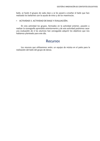 GESTIÓN E INNOVACIÓN DE CONTEXTOS EDUCATIVOS
baile, se harán 4 grupos de cada clase y se les pasará a enseñar el baile que han
realizado los bailarines con la ayuda de estos y de los maestros/as.
• ACTIVIDAD 3. ACTIVIDAD DE BAILE Y EVALUACIÓN.
En esta actividad los grupos, formados en la actividad anterior, pasarán a
realizar la coreografía aprendida anteriormente y de esta actividad podremos sacar
una evaluación de sí los alumnos han conseguido adquirir los objetivos que nos
habíamos planteado para este día.
Recursos
Los recursos que utilizaremos serán; un equipo de música en el patio para la
realización del baile del grupo de danza.
 