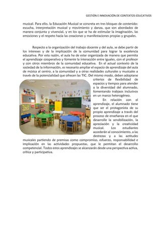GESTIÓN E INNOVACIÓN DE CONTEXTOS EDUCATIVOS
musical. Para ello, la Educación Musical se concreta en tres bloques de contenido:
escucha, interpretación musical y movimiento y danza, que son abordados de
manera conjunta y vivencial, y en los que se ha de estimular la imaginación, las
emociones y el respeto hacia las creaciones y manifestaciones propias y grupales.
Respecto a la organización del trabajo docente y del aula, se debe partir de
los intereses y de la implicación de la comunidad para lograr la excelencia
educativa. Por esta razón, el aula ha de estar organizada de manera que permita
el aprendizaje cooperativo y fomente la interacción entre iguales, con el profesor
y con otros miembros de la comunidad educativa. En el actual contexto de la
sociedad de la información, es necesario ampliar el espacio de aprendizaje del aula
de música al centro, a la comunidad y a otras realidades culturales y musicales a
través de la potencialidad que ofrecen las TIC. Del mismo modo, deben adoptarse
criterios de flexibilidad de
espacios y tiempos para atender
a la diversidad del alumnado,
fomentando trabjaos inclusivos
en un marco heterogéneo.
En relación con el
aprendizaje, el alumnado tiene
que ser el protagonista de su
propio aprendizaje a través del
proceso de enseñanza en el que
desarrolle la sensibilización, la
apreciación y la creatividad
musical. Los estudiantes
accederán al conocimiento, a las
destrezas y a las actitudes
musicales partiendo de premisas como compromiso, esfuerzo, responsabilidad e
implicación en las actividades propuestas, que le permitan el desarrollo
competencial. Todos estos aprendizajes se alcanzarán desde una perspectiva activa,
crítica y participativa.
 