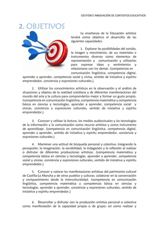 GESTIÓN E INNOVACIÓN DE CONTEXTOS EDUCATIVOS
2. OBJETIVOS
La enseñanza de la Educación artística
tendrá como objetivo el desarrollo de las
siguientes capacidades:
1. Explorar las posibilidades del sonido,
la imagen y movimiento, de sus materiales e
instrumentos diversos como elementos de
representación y comunicación y utilizarlos
para expresar ideas y sentimientos y
relacionarse con los demás. (competencia en
comunicación lingüística, competencia digital,
aprender a aprender, competencia social y cívica, sentido de iniciativa y espíritu
emprendedor, conciencia y expresiones culturales.)
2. Utilizar los conocimientos artísticos en la observación y el análisis de
situaciones y objetos de la realidad cotidiana y de diferentes manifestaciones del
mundo del arte y la cultura para comprenderlos mejor y formar un gusto propio.
(competencia en comunicación lingüística, competencia matemática y competencia
básica en ciencias y tecnologías, aprender a aprender, competencia social y
cívicas, conciencia y expresiones culturales, sentido de iniciativa y espíritu
emprendedor.)
3. Conocer y utilizar la lectura, los medios audiovisuales y las tecnologías
de la información y la comunicación como recurso artístico y como instrumento
de aprendizaje. (competencia en comunicación lingüística, competencia digital,
aprender a aprender, sentido de iniciativa y espíritu emprendedor, conciencia y
expresiones culturales.)
4. Mantener una actitud de búsqueda personal y colectiva, integrando la
percepción, la imaginación, la sensibilidad, la indagación y la reflexión al realizar
o disfrutar de diferentes producciones artísticas. (competencia matemática y
competencia básica en ciencias y tecnologías, aprender a aprender, competencia
social y cívicas, conciencia y expresiones culturales, sentido de iniciativa y espíritu
emprendedor.)
5. Conocer y valorar las manifestaciones artísticas del patrimonio cultural
de Castilla-La Mancha y de otros pueblos y culturas; colaborar en la conservación
y enriquecimiento desde la interculturalidad. (competencia en comunicación
lingüística, competencia matemática y competencia básica en ciencias y
tecnologías, aprender a aprender, conciencia y expresiones culturales, sentido de
iniciativa y espíritu emprendedor.)
6. Desarrollar y disfrutar con la producción artística personal o colectiva
como manifestación de la capacidad propia o de grupo; así como realizar y
 