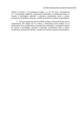 GESTIÓN E INNOVACIÓN DE CONTEXTOS EDUCATIVOS
aceptar las críticas a los productos propios y a los de otros. (competencia
en comunicación lingüística, competencia matemática y competencia básica en
ciencias y tecnologías, aprender a aprender, competencia social y cívicas,
conciencia y expresiones culturales, sentido de iniciativa y espíritu emprendedor).
7. Conocer profesiones de los ámbitos artísticos, mostrando interés por las
características del trabajo de los artistas y disfrutando como público en la
observación de sus producciones. (competencia matemática y competencia básica
en ciencias y tecnologías, aprender a aprender, competencia social y cívicas,
conciencia y expresiones culturales, sentido de iniciativa y espíritu emprendedor.)
 