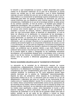 la inclusión y qué competencias se buscan o deben desarrollar para poder
usarlos en la educación tradicional. En el caso de la educación no formal
supone una ventaja que no esté constreñida y que la misma flexibilidad
suponga una gran variedad de usos aun así se debe pensar en que el uso de
estos medios o su incorporación al aprendizaje supone competencias nuevas y
habilidades para lidiar con grandes cantidades de información así como las
nuevas dinámicas que una plataforma como Internet supone. Además de las
competencias y habilidades en el uso de la tecnología también se debe pensar
en los cambios culturales, el nivel de acceso y la facilidad para trabajar en
plataformas tecnológicas, esto ya plantea un gran problema. En México y en
todo el mundo no es la gran mayoría la que tiene acceso al uso de TIC y esto
se conoce como brecha digital, que es la diferencia de accesibilidad de la
sociedad a recursos de cómputo, internet y telecomunicaciones, fenómeno
cada vez más pronunciado debido al desarrollo en desequilibrio, el cual es
factor de influencia en la distribución no únicamente de las tecnologías y
riquezas sino también de los servicios más básicos y elementales como la
propia electricidad. La aparición de la brecha digital comienza con el uso y
desarrollo de las telecomunicaciones así como en el manejo y uso de la
información, pero su principal influencia es la popularización del internet. El
problema de la brecha digital no es únicamente el fenómeno de acceso a la red
y a la información, es un reto para los dirigentes y funcionarios encargados de
establecer e impulsar políticas que tiendan a disminuir la inequidad e injusticia
social. Los problemas que se generan debido a que cierta fracción de la
población tiene acceso a recursos que otra carece no son nuevos. El fenómeno
de la brecha digital se refiere a desajustes en las habilidades educativas
tecnológicas y de accesibilidad desigual tanto a tecnologías como a servicios
para el uso de las mismas, es importante tomar en cuenta también que la
brecha varía de acuerdo a diferencias geográficas, generacionales y de
recursos.
Nuevas necesidades educativas para la “sociedad de la información”
La educación en la sociedad de la información requiere de nuevas
competencias y alfabetizaciones. Comúnmente en la escuela sólo se otorga
importancia a la alfabetización tecnológica, sin embargo se requiere de otras
competencias que sean complementarias para hacer uso de la tecnología en
cualquier ambiente. La enseñanza de TIC como asignatura escolar sigue
estando dominada por la práctica de “habilidades” descontextualizadas,
dejando de lado una perspectiva crítica respecto de la tecnología como
oportunidad creativa de su uso. La educación para los medios es un tipo de
alfabetización y alternativa que pone en cuestión el uso instrumental de los
medios como un “material didáctico” neutral. Por el contrario, la educación para
los medios ofrece conocimientos fundamentales acerca de las operaciones de
las industrias de los medios, sobre los modos en que la industria se dirige a los
diversos públicos. Asimismo, es una alternativa para aprender la forma en que
los medios crean significados y placer, cómo representan el mundo y cómo
plasman ideologías y valores particulares. Además de que actualmente la
producción de contenidos no se da sólo de los grandes medios para todo el
público, también se da por parte de los públicos e incluso se hacen
adaptaciones de las propuestas de los medios tradiciones por los usuarios. Se
 