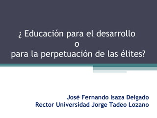 ¿ Educación para el desarrollo  o  para la perpetuación de las élites? José Fernando Isaza Delgado Rector Universidad Jorge Tadeo Lozano 
