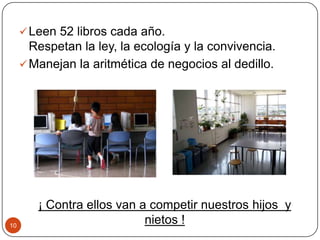 Leen 52 libros cada año.
Respetan la ley, la ecología y la convivencia.
Manejan la aritmética de negocios al dedillo.
¡ Contra ellos van a competir nuestros hijos y
nietos !10
 