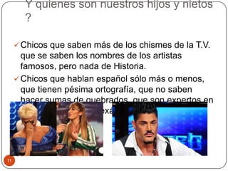 Y quienes son nuestros hijos y nietos
?
Chicos que saben más de los chismes de la T.V.
que se saben los nombres de los artistas
famosos, pero nada de Historia.
Chicos que hablan español sólo más o menos,
que tienen pésima ortografía, que no saben
hacer sumas de quebrados, que son expertos en
"copiar" durante los exámenes.
11
 