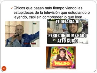 12
Chicos que pasan más tiempo viendo las
estupideces de la televisión que estudiando o
leyendo, casi sin comprender lo que leen…
 