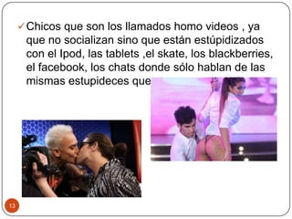 Chicos que son los llamados homo videos , ya
que no socializan sino que están estúpidizados
con el Ipod, las tablets ,el skate, los blackberries,
el facebook, los chats donde sólo hablan de las
mismas estupideces que enumeramos antes
13
 
