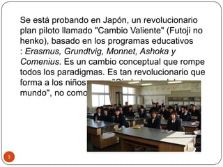 Se está probando en Japón, un revolucionario
plan piloto llamado "Cambio Valiente" (Futoji no
henko), basado en los programas educativos
: Erasmus, Grundtvig, Monnet, Ashoka y
Comenius. Es un cambio conceptual que rompe
todos los paradigmas. Es tan revolucionario que
forma a los niños como "Ciudadanos del
mundo", no como japoneses.
3
 