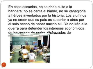 En esas escuelas, no se rinde culto a la
bandera, no se canta el himno, no se vanagloria
a héroes inventados por la historia. Los alumnos
ya no creen que su país es superior a otros por
el solo hecho de haber nacido allí. Ya no irán a la
guerra para defender los intereses económicos
de los grupos de poder, disfrazados de
"patriotismo".
4
 