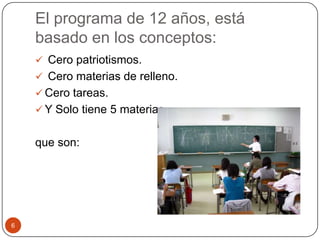 El programa de 12 años, está
basado en los conceptos:
 Cero patriotismos.
 Cero materias de relleno.
 Cero tareas.
 Y Solo tiene 5 materias,
que son:
6
 