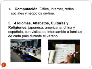 4. Computación. Office, internet, redes
sociales y negocios on-line.
5. 4 Idiomas, Alfabetos, Culturas y
Religiones: japonesa, americana, china y
española, con visitas de intercambio a familias
de cada país durante el verano.
8
 
