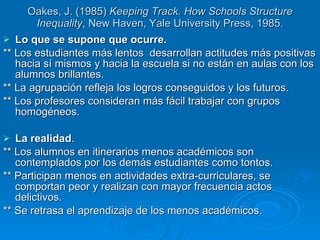 Oakes, J. (1985)  Keeping Track. How Schools Structure Inequality , New Haven, Yale University Press, 1985. Lo que se supone que ocurre. ** Los estudiantes más lentos  desarrollan actitudes más positivas hacia sí mismos y hacia la escuela si no están en aulas con los alumnos brillantes.  ** La agrupación refleja los logros conseguidos y los futuros.  ** Los profesores consideran más fácil trabajar con grupos homogéneos.  La realidad . ** Los alumnos en itinerarios menos académicos son contemplados por los demás estudiantes como tontos.  ** Participan menos en actividades extra-curriculares, se comportan peor y realizan con mayor frecuencia actos delictivos.  ** Se retrasa el aprendizaje de los menos académicos. 