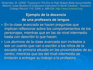 Watanabe, M. (2009) “Tracking In The Era of High Stakes State Accountability Reform: Case Studies Of Classroom Instruction In North Carolina”,  Teachers College Record , 110, 2008, p. 489-534.  http://www.tcrecord.org   Ejemplo de la docencia  de una profesora de lengua.  En la clase avanzada se hacen preguntas que implican reflexionar sobre los comportamientos de los personajes, mientras que en las de nivel intermedio basta con describir lo que hacen.  Los alumnos de la clase avanzada son invitados a leer un cuento que van a escribir a los niños de la escuela de primaria situada en las proximidades de su centro, mientras que los del nivel intermedio se limitarán a entregar su trabajo a la profesora. 