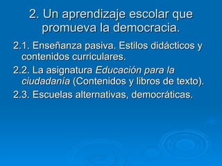2. Un aprendizaje escolar que promueva la democracia. 2.1. Enseñanza pasiva. Estilos didácticos y contenidos curriculares. 2.2. La asignatura  Educación para la ciudadanía  (Contenidos y libros de texto). 2.3. Escuelas alternativas, democráticas. 