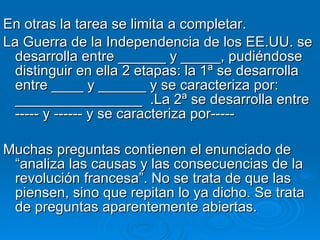 En otras la tarea se limita a completar.  La Guerra de la Independencia de los EE.UU. se desarrolla entre ______ y _____, pudiéndose distinguir en ella 2 etapas: la 1ª se desarrolla entre ____ y ______ y se caracteriza por: ________________  .La 2ª se desarrolla entre ----- y ------ y se caracteriza por----- Muchas preguntas contienen el enunciado de “analiza las causas y las consecuencias de la revolución francesa”. No se trata de que las piensen, sino que repitan lo ya dicho. Se trata de preguntas aparentemente abiertas.  