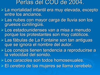 Perlas del COU de 2004. La mortalidad infantil era muy elevada, excepto entre los ancianos. Las nubes con mayor carga de lluvia son los gruesos cunilíngüis. Los estadounidenses van a misa a menudo porque los protestantes son muy católicos. Las fábulas de La Fontaine son tan antiguas que se ignora el nombre del autor. Los conejos tienen tendencia a reproducirse a la velocidad del sonido. Los caracoles son todos homosexuales. El cerebro de las mujeres se llama cerebelo. 