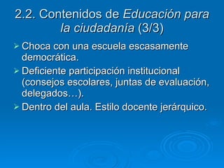 2.2. Contenidos de  Educación para la ciudadanía  (3/3) Choca con una escuela escasamente democrática.  Deficiente participación institucional (consejos escolares, juntas de evaluación, delegados…). Dentro del aula. Estilo docente jerárquico. 