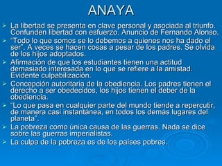 ANAYA La libertad se presenta en clave personal y asociada al triunfo. Confunden libertad con esfuerzo. Anuncio de Fernando Alonso.  “ Todo lo que somos se lo debemos a quienes nos ha dado el ser”. A veces se hacen cosas a pesar de los padres. Se olvida de los hijos adoptados. Afirmación de que los estudiantes tienen una actitud demasiado interesada en lo que se refiere a la amistad. Evidente culpabilización.  Concepción autoritaria de la obediencia. Los padres tienen el derecho a ser obedecidos, los hijos tienen el deber de la obediencia.  “ Lo que pasa en cualquier parte del mundo tiende a repercutir, de manera casi instantánea, en todos los demás lugares del planeta”.  La pobreza como única causa de las guerras. Nada se dice sobre las guerras imperialistas.  La culpa de la pobreza es de los países pobres. 