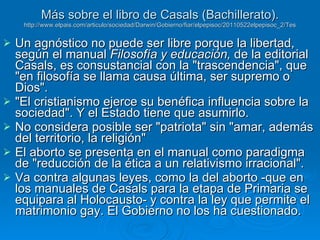 Más sobre el libro de Casals (Bachillerato). http://www.elpais.com/articulo/sociedad/Darwin/Gobierno/fiar/elpepisoc/20110522elpepisoc_2/Tes Un agnóstico no puede ser libre porque la libertad, según el manual  Filosofía y educación,  de la editorial Casals, es consustancial con la "trascendencia", que "en filosofía se llama causa última, ser supremo o Dios".  "El cristianismo ejerce su benéfica influencia sobre la sociedad". Y el Estado tiene que asumirlo. No considera posible ser "patriota" sin "amar, además del territorio, la religión"  El aborto se presenta en el manual como paradigma de "reducción de la ética a un relativismo irracional".  Va contra algunas leyes, como la del aborto -que en los manuales de Casals para la etapa de Primaria se equipara al Holocausto- y contra la ley que permite el matrimonio gay. El Gobierno no los ha cuestionado.  