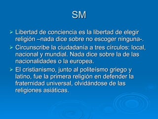 SM Libertad de conciencia es la libertad de elegir religión –nada dice sobre no escoger ninguna-.  Circunscribe la ciudadanía a tres círculos: local, nacional y mundial. Nada dice sobre la de las nacionalidades o la europea.  El cristianismo, junto al politeísmo griego y latino, fue la primera religión en defender la fraternidad universal, olvidándose de las religiones asiáticas.  
