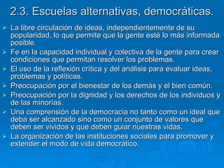 2.3. Escuelas alternativas, democráticas. La libre circulación de ideas, independientemente de su popularidad, lo que permite que la gente esté lo más informada posible.  Fe en la capacidad individual y colectiva de la gente para crear condiciones que permitan resolver los problemas. El uso de la reflexión crítica y del análisis para evaluar ideas, problemas y políticas. Preocupación por el bienestar de los demás y el bien común. Preocupación por la dignidad y los derechos de los individuos y de las minorías. Una comprensión de la democracia no tanto como un ideal que deba ser alcanzado sino como un conjunto de valores que deben ser vividos y que deben guiar nuestras vidas.  La organización de las instituciones sociales para promover y extender el modo de vida democrático.  