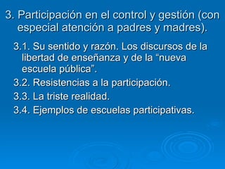 3. Participación en el control y gestión (con especial atención a padres y madres). 3.1. Su sentido y razón. Los discursos de la libertad de enseñanza y de la “nueva escuela pública”. 3.2. Resistencias a la participación. 3.3. La triste realidad. 3.4. Ejemplos de escuelas participativas. 