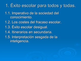 1. Éxito escolar para todos y todas. 1.1. Imperativo de la sociedad del conocimiento. 1.2. Los costes del fracaso escolar. 1.3. Éxito escolar desigual.  1.4. Itinerarios en secundaria. 1.5. Interpretación sesgada de la inteligencia. 