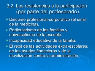 3.2. Las resistencias a la participación  (por parte del profesorado) Discurso profesional-corporativo (el símil de la medicina). Particularismo de las familias y universalismo de la escuela. Incapacidad educativa de la familia. El redil de las actividades extra-escolares, de las ayudas financieras y de la movilización contra la administración. 