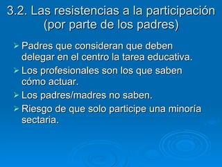 3.2. Las resistencias a la participación (por parte de los padres) Padres que consideran que deben delegar en el centro la tarea educativa. Los profesionales son los que saben cómo actuar. Los padres/madres no saben.  Riesgo de que solo participe una minoría sectaria.  