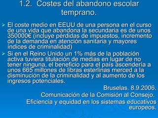 1.2.  Costes del abandono escolar temprano. El coste medio en EEUU de una persona en el curso de una vida que abandona la secundaria es de unos 350000€ (incluye pérdidas de impuestos, incremento de la demanda en atención sanitaria y mayores índices de criminalidad) Si en el Reino Unido un 1% más de la población activa tuviera titulación de medias en lugar de no tener ninguna, el beneficio para el país ascendería a unos 665 millones de libras esterlinas merced a la disminución de la criminalidad y al aumento de los ingresos potenciales. Bruselas. 8.9.2006. Comunicación de la Comisión al Consejo.  Eficiencia y equidad en los sistemas educativos europeos. 