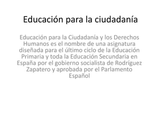 Educación para la ciudadanía
Educación para la Ciudadanía y los Derechos
Humanos es el nombre de una asignatura
diseñada para el último ciclo de la Educación
Primaria y toda la Educación Secundaria en
España por el gobierno socialista de Rodríguez
Zapatero y aprobada por el Parlamento
Español
 