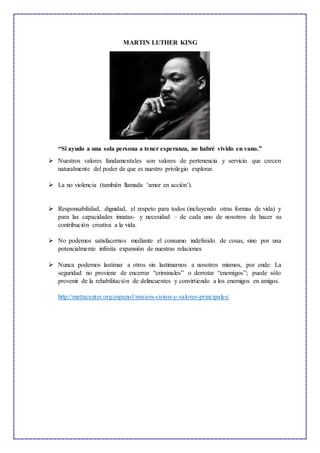 MARTIN LUTHER KING
“Si ayudo a una sola persona a tener esperanza, no habré vivido en vano.”
 Nuestros valores fundamentales son valores de pertenencia y servicio que crecen
naturalmente del poder de que es nuestro privilegio explorar.
 La no violencia (también llamada ‘amor en acción’).
 Responsabilidad, dignidad, el respeto para todos (incluyendo otras formas de vida) y
para las capacidades innatas- y necesidad – de cada uno de nosotros de hacer su
contribución creativa a la vida.
 No podemos satisfacernos mediante el consumo indefinido de cosas, sino por una
potencialmente infinita expansión de nuestras relaciones
 Nunca podemos lastimar a otros sin lastimarnos a nosotros mismos, por ende: La
seguridad no proviene de encerrar “criminales” o derrotar “enemigos”; puede sólo
provenir de la rehabilitación de delincuentes y convirtiendo a los enemigos en amigos.
http://mettacenter.org/espanol/mision-vision-y-valores-principales/
 