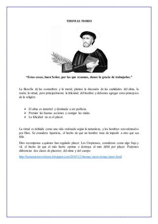 THOMAS MORO
“Estas cosas, buen Señor, por las que rezamos, danos la gracia de trabajarlas.”
La filosofía de las costumbres y la moral, plantea la discusión de las cualidades del alma, la
razón, la virtud, pero principalmente la felicidad del hombre y debemos agregar estos principios
de la religión:
 El alma es inmortal y destinada a ser perfecta.
 Premiar las buenas acciones y castigar las malas.
 La felicidad no es el placer.
La virtud es definida como una vida ordenada según la naturaleza, y los hombres son orientados
por Dios. Se considera injusticia, el hecho de que un hombre trate de impedir a otro que sea
feliz.
Dios recompensa a quienes han regalado placer. Los Utopienses, consideran como algo bajo y
vil, el hecho de que el más fuerte oprima o destruya al más débil por placer. Podemos
diferenciar dos clases de placeres: del alma y del cuerpo.
http://humanismoyvalores.blogspot.com/2010/12/thomas-more-tomas-moro.html
 