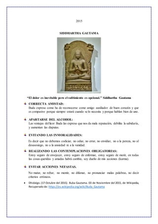 2015
SIDDHARTHA GAUTAMA
“El dolor es inevitable pero el sufrimiento es opcional.” Siddhartha Gautama
CORRECTA AMISTAD:
Buda expresa como ha de reconocerse como amigo auxiliador de buen corazón y que
es compasivo porque siempre estará cuando se lo necesita y porque hablan bien de uno.
APARTARSE DEL ALCOHOL:
Las ventajas del licor Buda las expresa que nos da mala reputación, debilita la sabiduría,
y aumentan las disputas.
EVITANDO LAS INMORALIDADES:
Es decir que no debemos codiciar, no odiar, no errar, no envidiar, no a la pereza, no al
desasosiego, no a la ansiedad ni a la vanidad.
REALIZANDO LAS CONTEMPLACIONES OBLIGATORIAS:
Estoy seguro de envejecer, estoy seguro de enfermar, estoy seguro de morir, en todas
las cosas queridas y amadas habrá cambio, soy dueño de mis acciones (karma).
EVITAR ACCIONES NEFASTAS.
No matar, no robar, no mentir, no difamar, no pronunciar malas palabras, no decir
criterios erróneos.
 Dhidalgo. (17 Octubre del 2015). Buba Gautama. 03 de Noviembre del 2015, de Wikipedia,
Recuperado de: https://es.wikipedia.org/wiki/Buda_Gautama
 